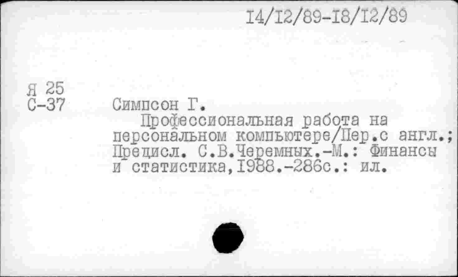 ﻿14/12/89-18/12/89
Я 25
С-37 Симпсон Г.
Профессиональная работа на персональном компьютере/Пер.с англ.; Прецисл. С.В.Черемных.-М.: Финансы и статистика,1988.-286с.: ил.